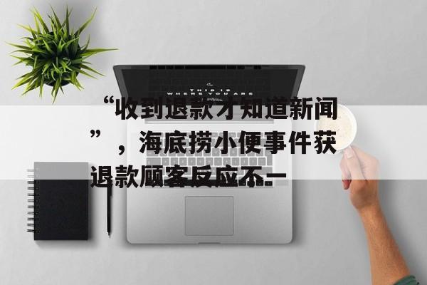 “收到退款才知道新闻”，海底捞小便事件获退款顾客反应不一-第1张图片-
