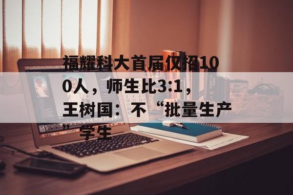 福耀科大首届仅招100人，师生比3:1，王树国：不“批量生产”学生-第1张图片-