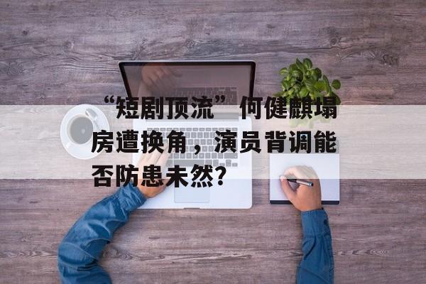 “短剧顶流”何健麒塌房遭换角，演员背调能否防患未然？-第1张图片-
