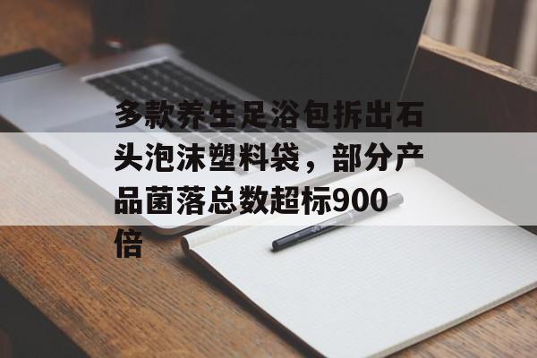 多款养生足浴包拆出石头泡沫塑料袋，部分产品菌落总数超标900倍-第1张图片-