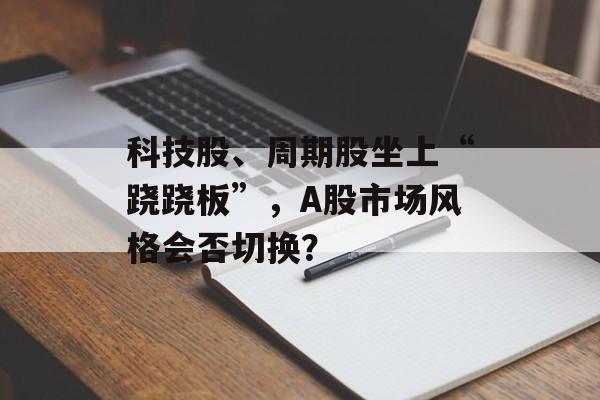 科技股、周期股坐上“跷跷板”，A股市场风格会否切换？-第1张图片-