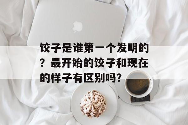 饺子是谁第一个发明的？最开始的饺子和现在的样子有区别吗？-第1张图片-