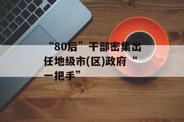 “80后”干部密集出任地级市(区)政府“一把手”-第1张图片-