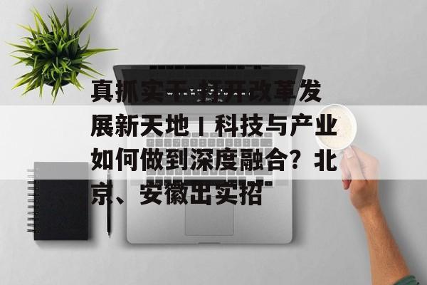 真抓实干 打开改革发展新天地丨科技与产业如何做到深度融合？北京、安徽出实招-第1张图片-