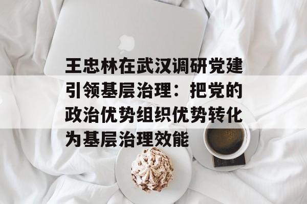 王忠林在武汉调研党建引领基层治理：把党的政治优势组织优势转化为基层治理效能-第1张图片-