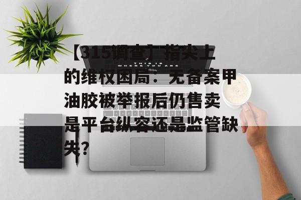 【315调查】指尖上的维权困局：无备案甲油胶被举报后仍售卖 是平台纵容还是监管缺失？-第1张图片-