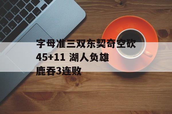 字母准三双东契奇空砍45+11 湖人负雄鹿吞3连败-第1张图片-
