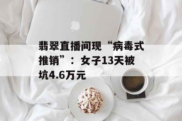 翡翠直播间现“病毒式推销”：女子13天被坑4.6万元-第1张图片-