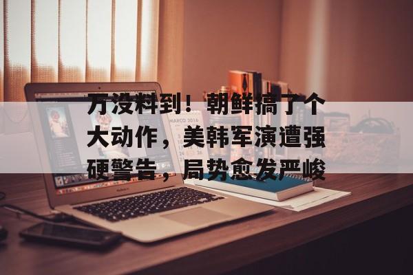万没料到！朝鲜搞了个大动作，美韩军演遭强硬警告，局势愈发严峻-第1张图片-