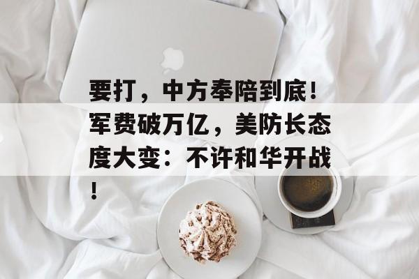 要打，中方奉陪到底！军费破万亿，美防长态度大变：不许和华开战！-第1张图片-