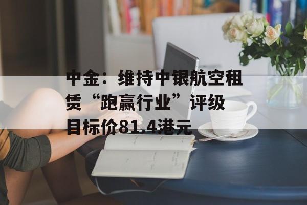 中金：维持中银航空租赁“跑赢行业”评级 目标价81.4港元-第1张图片-