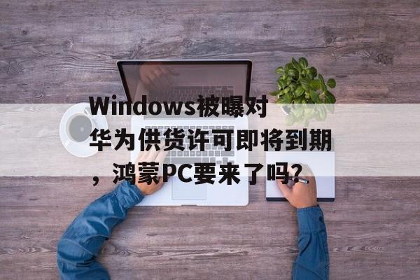 Windows被曝对华为供货许可即将到期，鸿蒙PC要来了吗？-第1张图片-