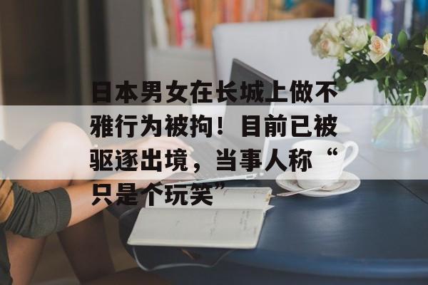 日本男女在长城上做不雅行为被拘！目前已被驱逐出境，当事人称“只是个玩笑”-第1张图片-