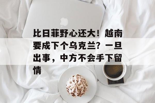 比日菲野心还大！越南要成下个乌克兰？一旦出事，中方不会手下留情-第1张图片-