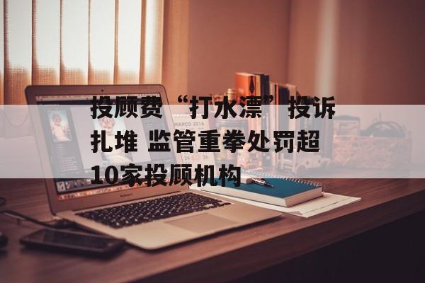 投顾费“打水漂”投诉扎堆 监管重拳处罚超10家投顾机构-第1张图片-