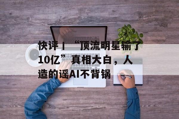 快评丨“顶流明星输了10亿”真相大白，人造的谣AI不背锅-第1张图片-