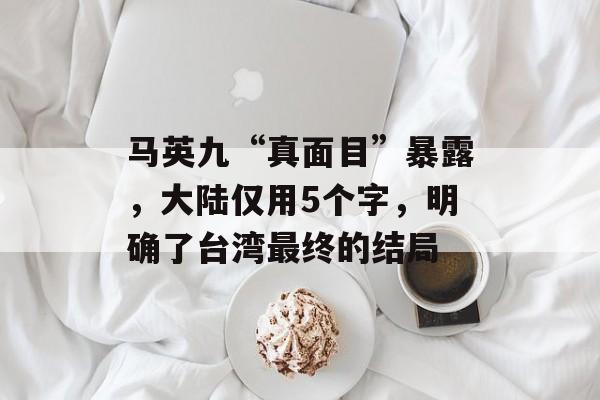 马英九“真面目”暴露，大陆仅用5个字，明确了台湾最终的结局-第1张图片-