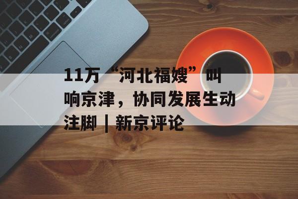 11万“河北福嫂”叫响京津，协同发展生动注脚 | 新京评论-第1张图片-