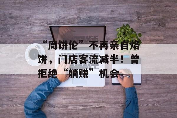 “周饼伦”不再亲自烙饼，门店客流减半！曾拒绝“躺赚”机会-第1张图片-
