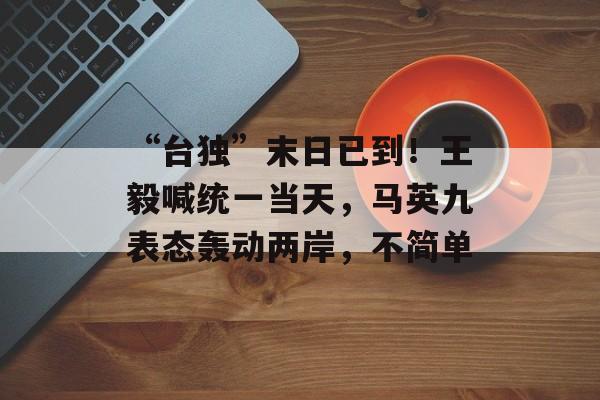 “台独”末日已到！王毅喊统一当天，马英九表态轰动两岸，不简单-第1张图片-