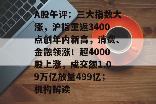 A股午评：三大指数大涨，沪指重返3400点创年内新高，消费、金融领涨！超4000股上涨，成交额1.09万亿放量499亿；机构解读-第1张图片-