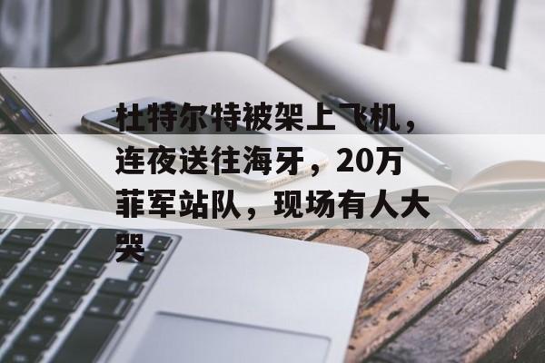 杜特尔特被架上飞机，连夜送往海牙，20万菲军站队，现场有人大哭-第1张图片-