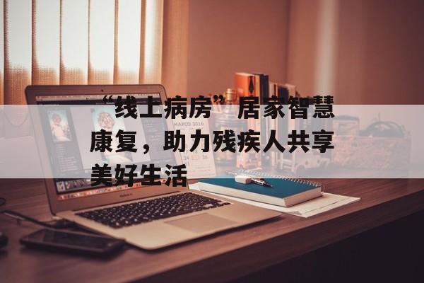 “线上病房”居家智慧康复，助力残疾人共享美好生活-第1张图片-