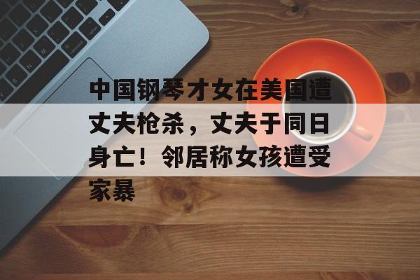 中国钢琴才女在美国遭丈夫枪杀，丈夫于同日身亡！邻居称女孩遭受家暴-第1张图片-
