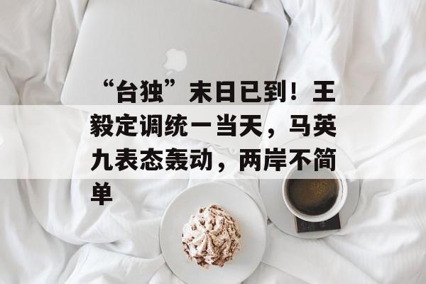 “台独”末日已到！王毅定调统一当天，马英九表态轰动，两岸不简单-第1张图片-