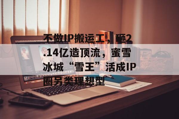 不做IP搬运工，砸2.14亿造顶流，蜜雪冰城“雪王”活成IP圈另类理想型-第1张图片-