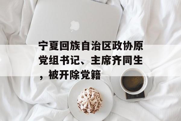 宁夏回族自治区政协原党组书记、主席齐同生，被开除党籍-第1张图片-