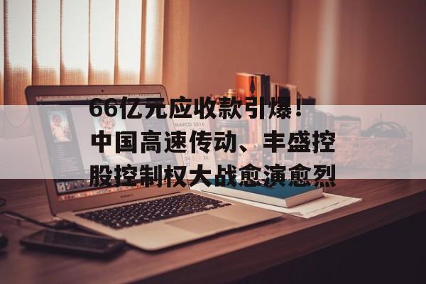 66亿元应收款引爆！中国高速传动、丰盛控股控制权大战愈演愈烈-第1张图片-