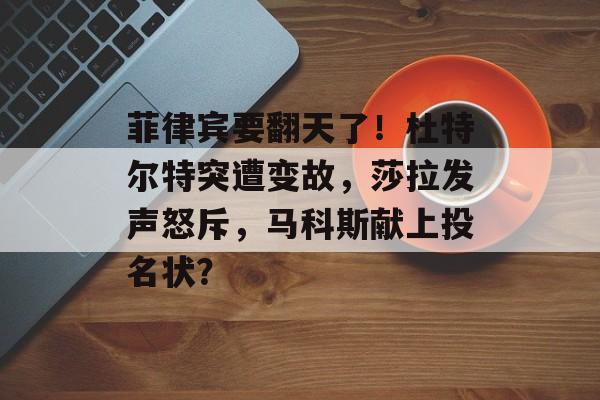 菲律宾要翻天了！杜特尔特突遭变故，莎拉发声怒斥，马科斯献上投名状？-第1张图片-