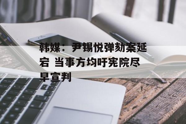 韩媒：尹锡悦弹劾案延宕 当事方均吁宪院尽早宣判-第1张图片-