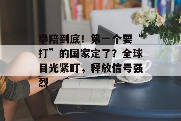 奉陪到底！第一个要“打”的国家定了？全球目光紧盯，释放信号强烈-第1张图片-