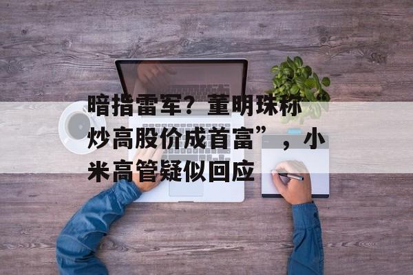 暗指雷军？董明珠称“炒高股价成首富”，小米高管疑似回应-第1张图片-