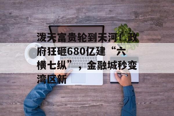 泼天富贵轮到天河！政府狂砸680亿建“六横七纵”，金融城秒变湾区新-第1张图片-