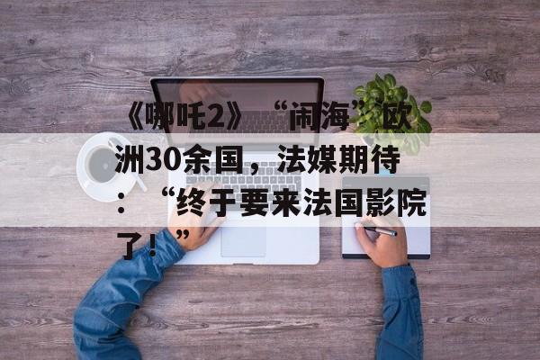 《哪吒2》“闹海”欧洲30余国，法媒期待：“终于要来法国影院了！”-第1张图片-