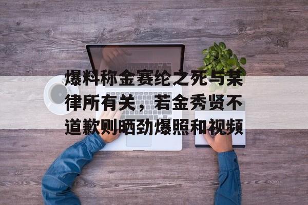 爆料称金赛纶之死与某律所有关，若金秀贤不道歉则晒劲爆照和视频-第1张图片-