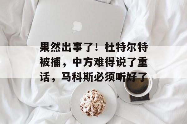 果然出事了！杜特尔特被捕，中方难得说了重话，马科斯必须听好了-第1张图片-