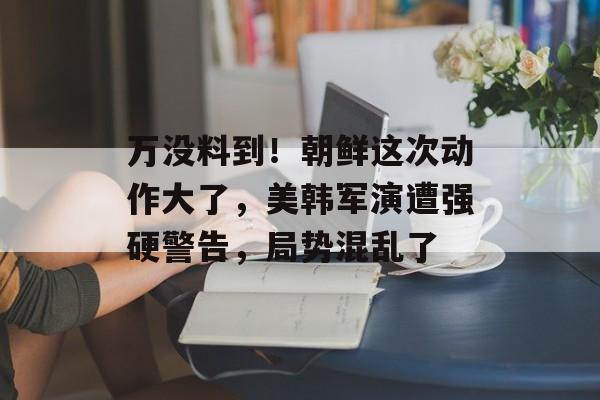 万没料到！朝鲜这次动作大了，美韩军演遭强硬警告，局势混乱了-第1张图片-