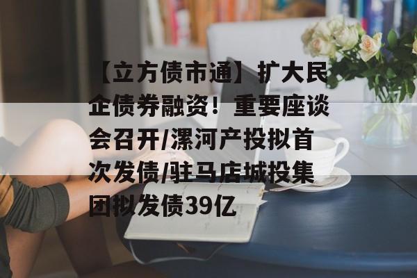 【立方债市通】扩大民企债券融资！重要座谈会召开/漯河产投拟首次发债/驻马店城投集团拟发债39亿-第1张图片-