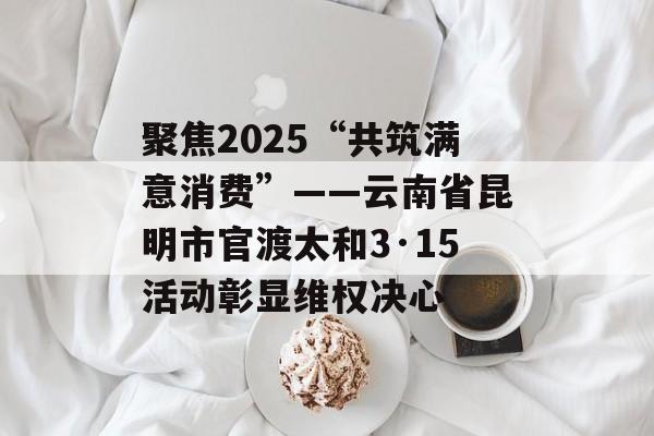 聚焦2025“共筑满意消费”——云南省昆明市官渡太和3·15活动彰显维权决心-第1张图片-