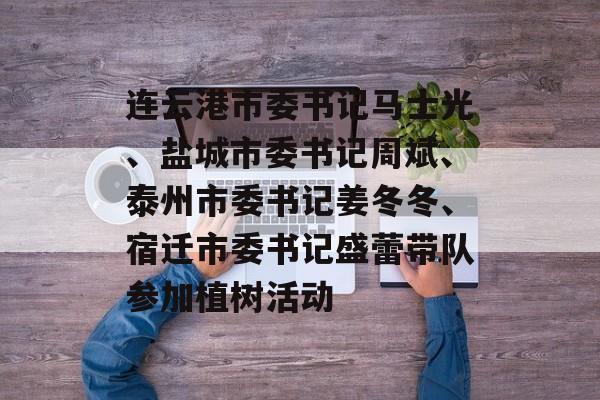 连云港市委书记马士光、盐城市委书记周斌、泰州市委书记姜冬冬、宿迁市委书记盛蕾带队参加植树活动-第1张图片-