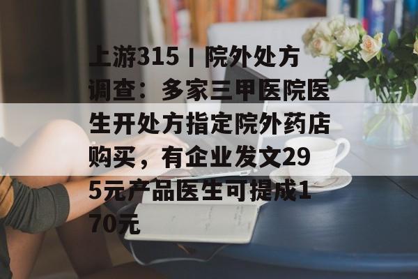 上游315丨院外处方调查：多家三甲医院医生开处方指定院外药店购买，有企业发文295元产品医生可提成170元-第1张图片-