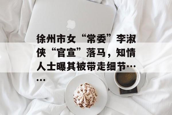 徐州市女“常委”李淑侠“官宣”落马，知情人士曝其被带走细节……-第1张图片-