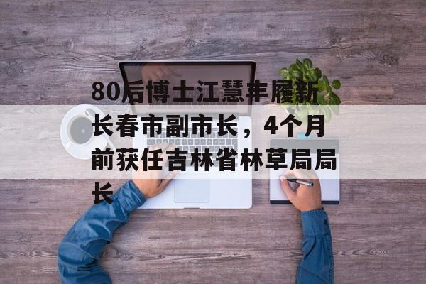 80后博士江慧丰履新长春市副市长，4个月前获任吉林省林草局局长-第1张图片-