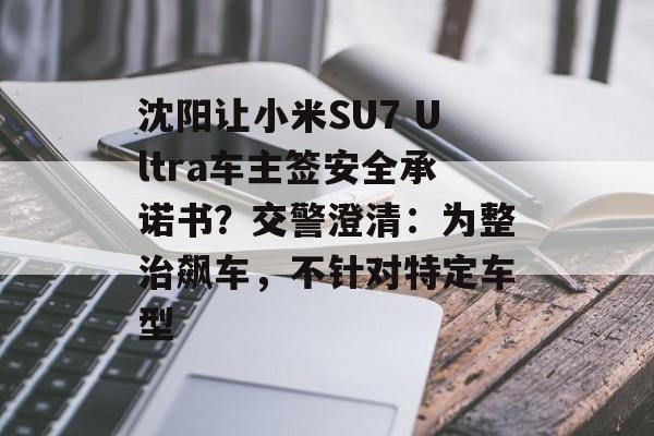 沈阳让小米SU7 Ultra车主签安全承诺书？交警澄清：为整治飙车，不针对特定车型-第1张图片-