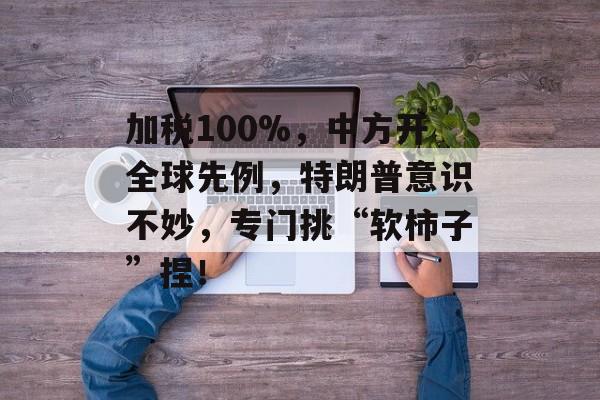 加税100%，中方开全球先例，特朗普意识不妙，专门挑“软柿子”捏！-第1张图片-
