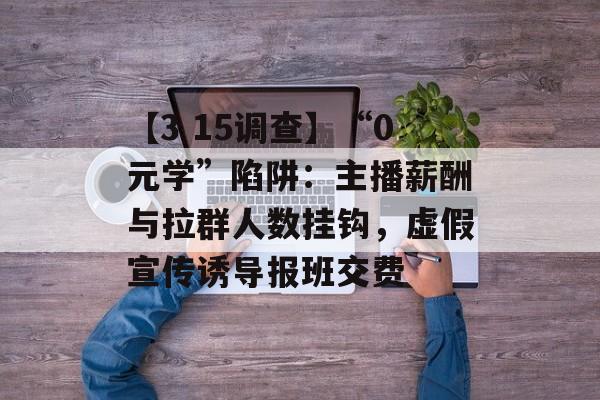【3 15调查】“0元学”陷阱：主播薪酬与拉群人数挂钩，虚假宣传诱导报班交费-第1张图片-